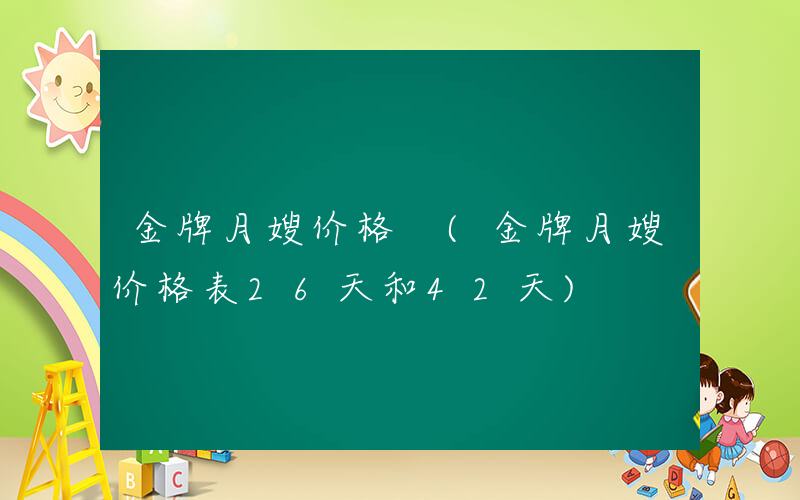 金牌月嫂价格 (金牌月嫂价格表26天和42天)
